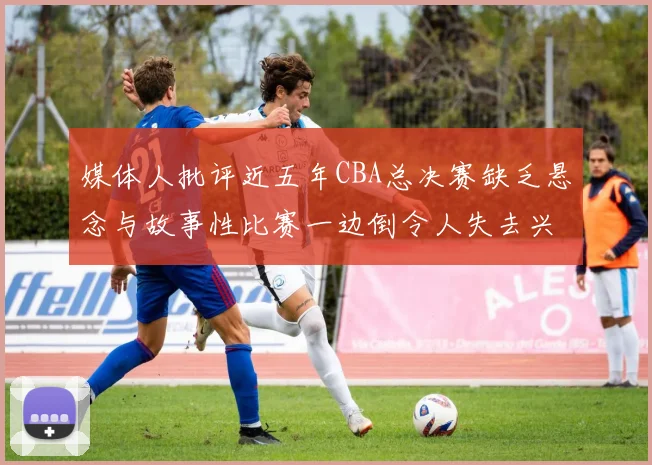媒体人批评近五年CBA总决赛缺乏悬念与故事性比赛一边倒令人失去兴趣