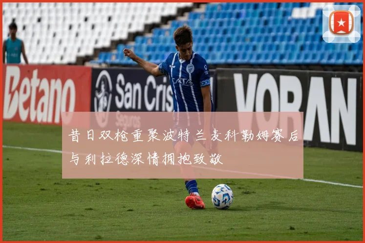 昔日双枪重聚波特兰麦科勒姆赛后与利拉德深情拥抱致敬