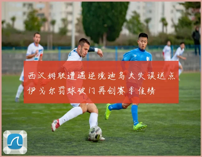 西汉姆联遭遇逆境迪乌夫失误送点伊戈尔罚球破门再创赛季佳绩