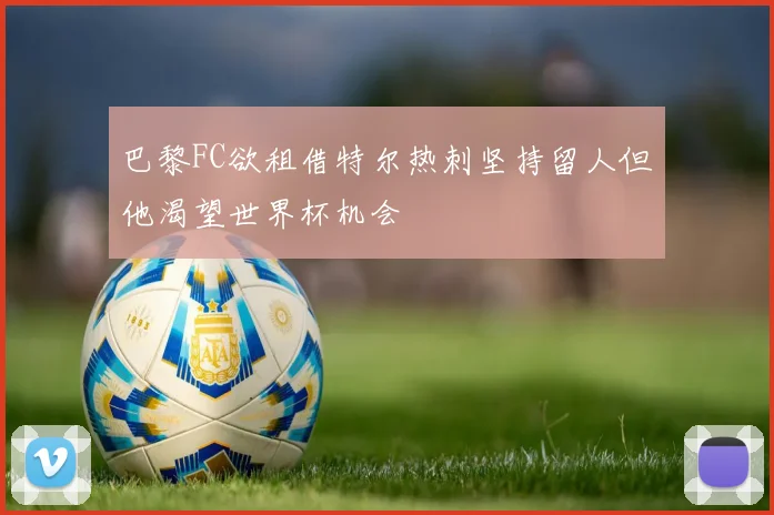 巴黎FC欲租借特尔热刺坚持留人但他渴望世界杯机会
