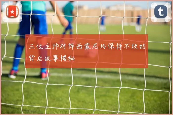 三位主帅对阵西蒙尼均保持不败的背后故事揭秘