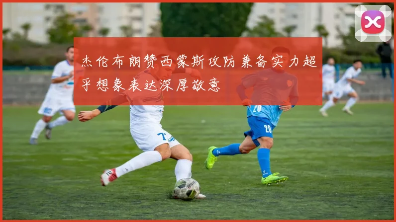 杰伦布朗赞西蒙斯攻防兼备实力超乎想象表达深厚敬意
