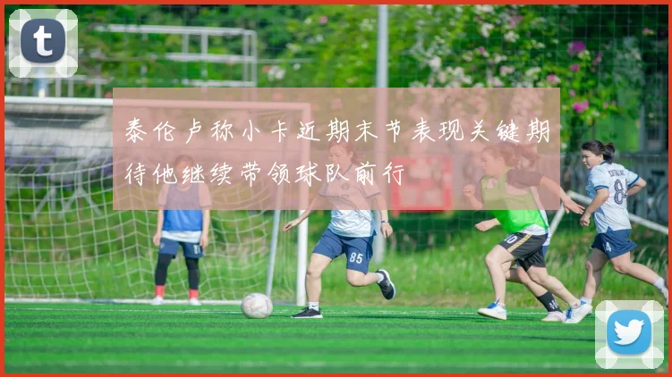 泰伦卢称小卡近期末节表现关键期待他继续带领球队前行