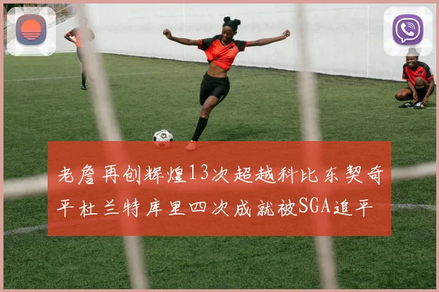 老詹再创辉煌13次超越科比东契奇平杜兰特库里四次成就被SGA追平
