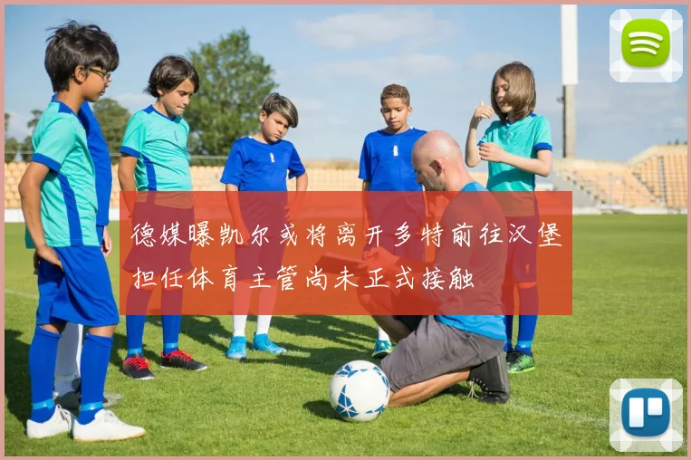 德媒曝凯尔或将离开多特前往汉堡担任体育主管尚未正式接触