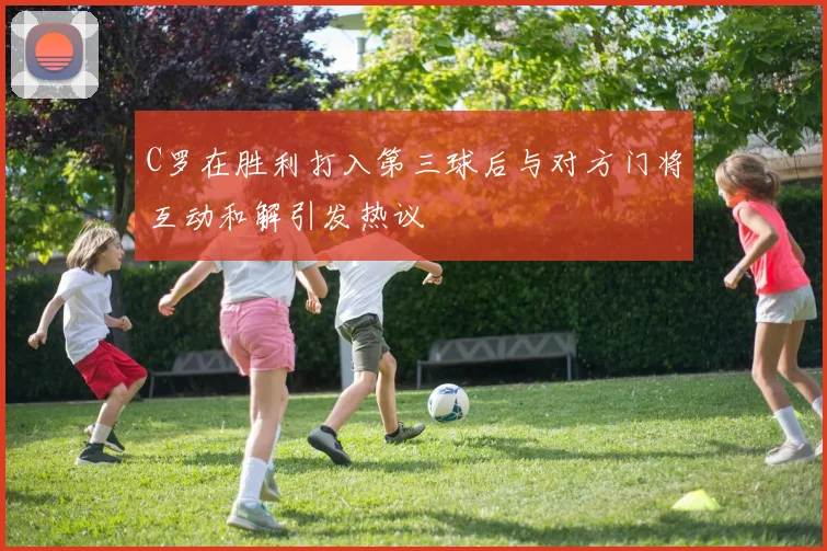 C罗在胜利打入第三球后与对方门将互动和解引发热议