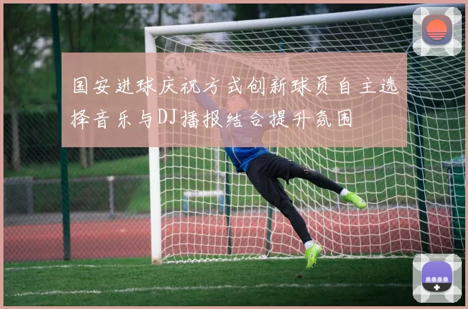 国安进球庆祝方式创新球员自主选择音乐与DJ播报结合提升氛围