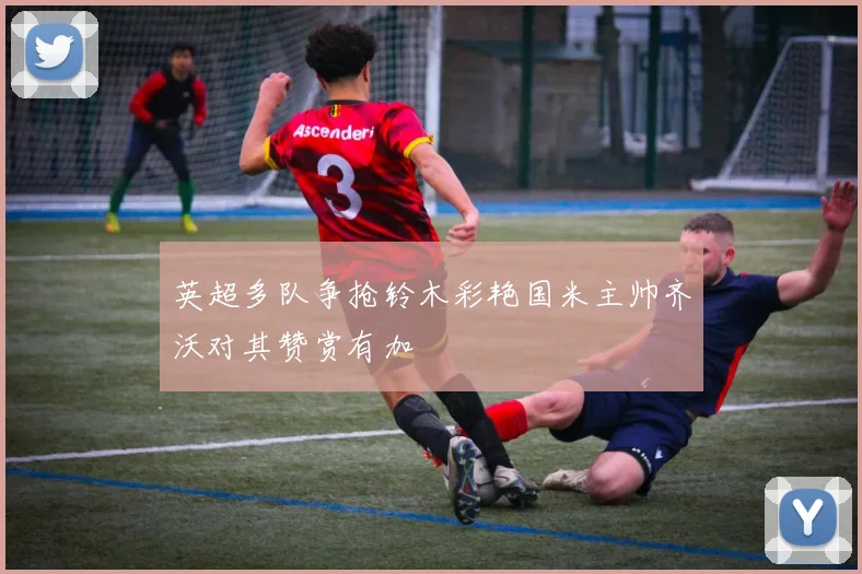 英超多队争抢铃木彩艳国米主帅齐沃对其赞赏有加