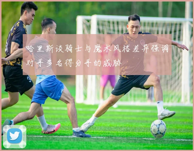 哈里斯谈骑士与魔术风格差异强调对手多名得分手的威胁