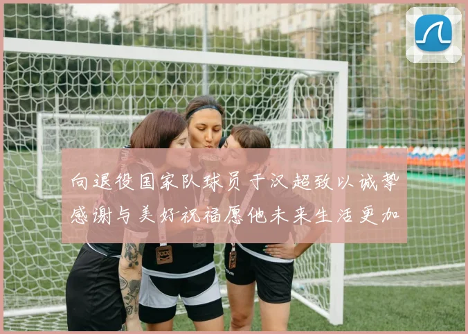 向退役国家队球员于汉超致以诚挚感谢与美好祝福愿他未来生活更加精彩