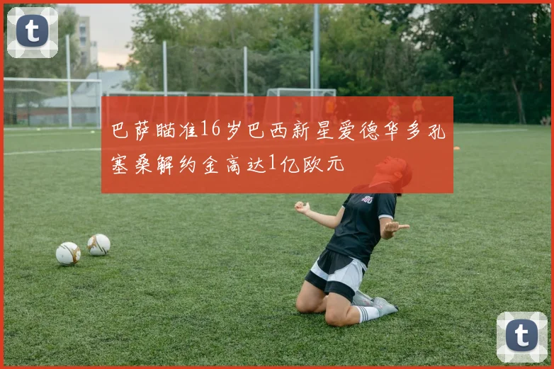 巴萨瞄准16岁巴西新星爱德华多孔塞桑解约金高达1亿欧元