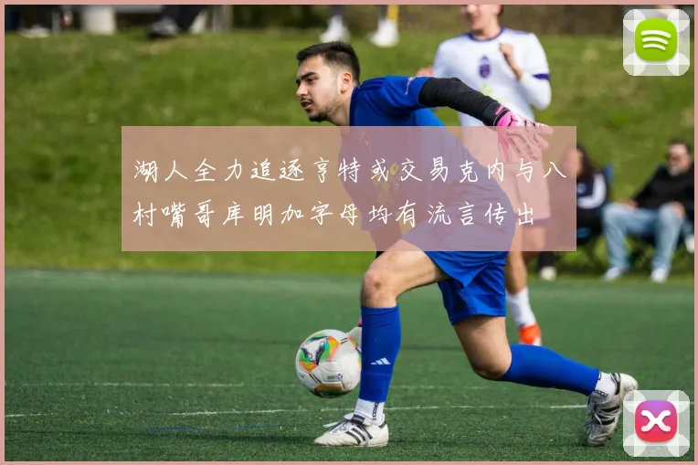 湖人全力追逐亨特或交易克内与八村嘴哥库明加字母均有流言传出